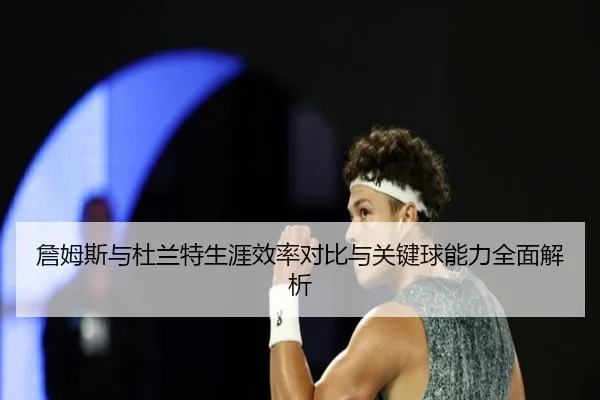 詹姆斯与杜兰特生涯效率对比与关键球能力全面解析