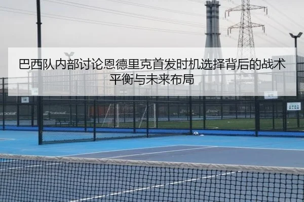 巴西队内部讨论恩德里克首发时机选择背后的战术平衡与未来布局