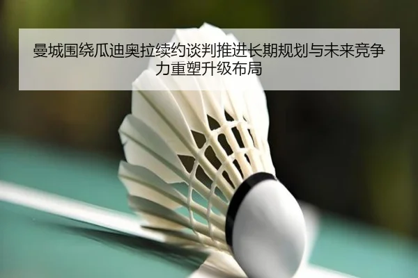 曼城围绕瓜迪奥拉续约谈判推进长期规划与未来竞争力重塑升级布局