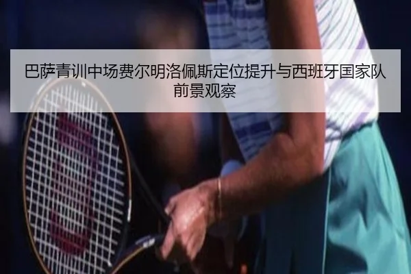 巴萨青训中场费尔明洛佩斯定位提升与西班牙国家队前景观察